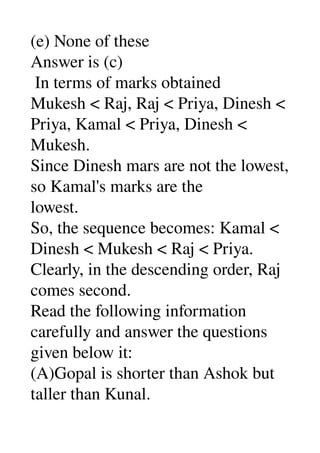 (e) None of these 
Answer is (c) 
 In terms of marks obtained 
Mukesh < Raj, Raj < Priya, Dinesh < 
Priya, Kamal < Priya, Dinesh < 
Mukesh. 
Since Dinesh mars are not the lowest, 
so Kamal's marks are the 
lowest. 
So, the sequence becomes: Kamal < 
Dinesh < Mukesh < Raj < Priya. 
Clearly, in the descending order, Raj 
comes second. 
Read the following information 
carefully and answer the questions 
given below it: 
(A)Gopal is shorter than Ashok but 
taller than Kunal. 
 
