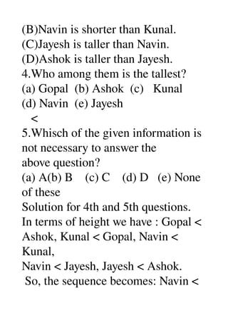 (B)Navin is shorter than Kunal. 
(C)Jayesh is taller than Navin. 
(D)Ashok is taller than Jayesh. 
4.Who among them is the tallest? 
(a) Gopal  (b) Ashok  (c)   Kunal 
(d) Navin  (e) Jayesh 
   < 
5.Whisch of the given information is 
not necessary to answer the 
above question? 
(a) A(b) B    (c) C    (d) D   (e) None 
of these 
Solution for 4th and 5th questions. 
In terms of height we have : Gopal < 
Ashok, Kunal < Gopal, Navin < 
Kunal, 
Navin < Jayesh, Jayesh < Ashok. 
 So, the sequence becomes: Navin < 
 