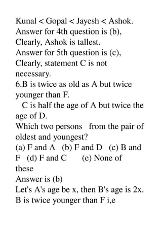 Kunal < Gopal < Jayesh < Ashok. 
Answer for 4th question is (b), 
Clearly, Ashok is tallest. 
Answer for 5th question is (c), 
Clearly, statement C is not 
necessary. 
6.B is twice as old as A but twice 
younger than F. 
   C is half the age of A but twice the 
age of D. 
Which two persons   from the pair of 
oldest and youngest? 
(a) F and A   (b) F and D   (c) B and 
F   (d) F and C       (e) None of 
these 
Answer is (b) 
Let's A's age be x, then B's age is 2x. 
B is twice younger than F i,e 
 