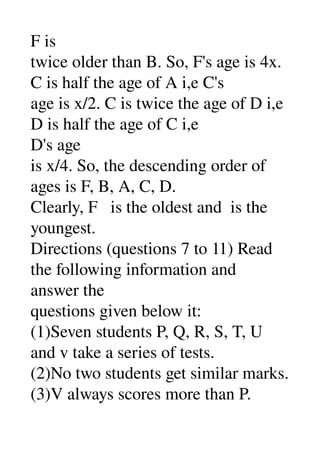F is 
twice older than B. So, F's age is 4x. 
C is half the age of A i,e C's 
age is x/2. C is twice the age of D i,e 
D is half the age of C i,e 
D's age 
is x/4. So, the descending order of 
ages is F, B, A, C, D. 
Clearly, F   is the oldest and  is the 
youngest. 
Directions (questions 7 to 11) Read 
the following information and 
answer the 
questions given below it: 
(1)Seven students P, Q, R, S, T, U 
and v take a series of tests. 
(2)No two students get similar marks. 
(3)V always scores more than P. 
 