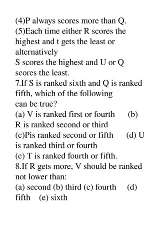(4)P always scores more than Q. 
(5)Each time either R scores the 
highest and t gets the least or 
alternatively 
S scores the highest and U or Q 
scores the least. 
7.If S is ranked sixth and Q is ranked 
fifth, which of the following 
can be true? 
(a) V is ranked first or fourth      (b) 
R is ranked second or third 
(c)Pis ranked second or fifth      (d) U 
is ranked third or fourth 
(e) T is ranked fourth or fifth. 
8.If R gets more, V should be ranked 
not lower than: 
(a) second (b) third (c) fourth     (d) 
fifth    (e) sixth 
 
