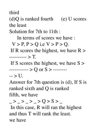 third 
(d)Q is ranked fourth      (e) U scores 
the least 
Solution for 7th to 11th : 
      In terms of scores we have : 
  V > P, P > Q i,e V > P > Q. 
 If R scores the highest, we have R > 
­­­­­­­­­­ > T. 
 If S scores the highest, we have S > 
­­­­­­­­­­­ > Q or S > ­­­­­­­­ 
­­ > U. 
Answer for 7th question is (d), If S is 
ranked sixth and Q is ranked 
fifth, we have 
_ > _ > _ > _ > Q > S > _ 
 In this case, R will ran the highest 
and thus T will rank the least. 
we have 
 