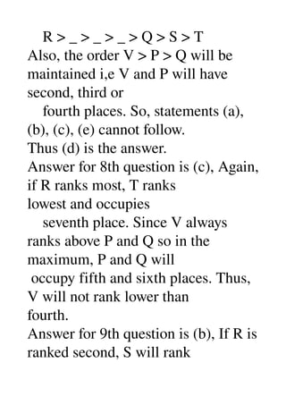     R > _ > _ > _ > Q > S > T 
Also, the order V > P > Q will be 
maintained i,e V and P will have 
second, third or 
    fourth places. So, statements (a), 
(b), (c), (e) cannot follow. 
Thus (d) is the answer. 
Answer for 8th question is (c), Again, 
if R ranks most, T ranks 
lowest and occupies 
    seventh place. Since V always 
ranks above P and Q so in the 
maximum, P and Q will 
 occupy fifth and sixth places. Thus, 
V will not rank lower than 
fourth. 
Answer for 9th question is (b), If R is 
ranked second, S will rank 
 