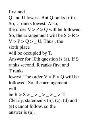 first and 
Q and U lowest. But Q ranks fifth. 
So, U ranks lowest. Also, 
the order V > P > Q will be followed. 
So, the arrangement will be S > R > 
V > P > Q > _ U. Thus , the 
sixth place 
will be occupied by T. 
Answer for 10th question is (a), If S 
ranks second, R ranks first and 
T ranks 
lowest. The order V > P > Q will be 
followed. So, the arrangement 
will 
be R > S > _ > _ > _ > _ > T. 
Clearly, statements (b), (c), (d) and 
(e) cannot follow. so the 
answer is (a). 
 