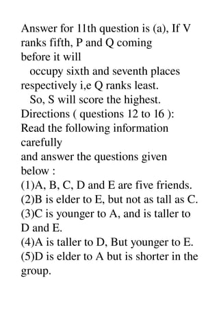 Answer for 11th question is (a), If V 
ranks fifth, P and Q coming 
before it will 
   occupy sixth and seventh places 
respectively i,e Q ranks least. 
   So, S will score the highest. 
Directions ( questions 12 to 16 ): 
Read the following information 
carefully 
and answer the questions given 
below : 
(1)A, B, C, D and E are five friends. 
(2)B is elder to E, but not as tall as C. 
(3)C is younger to A, and is taller to 
D and E. 
(4)A is taller to D, But younger to E. 
(5)D is elder to A but is shorter in the 
group. 
 