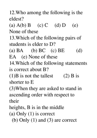 12.Who among the following is the 
eldest? 
(a) A(b) B     (c) C     (d) D     (e) 
None of these 
13.Which of the following pairs of 
students is elder to D? 
(a) BA      (b) BC    (c) BE         (d) 
EA    (e) None of these 
14.Which of the following statements 
is correct about B? 
(1)B is not the tallest        (2) B is 
shorter to E 
(3)When they are asked to stand in 
ascending order with respect to 
their 
heights, B is in the middle 
(a) Only (1) is correct 
  (b) Only (1) and (3) are correct 
 