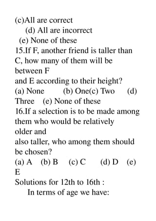 (c)All are correct 
     (d) All are incorrect 
  (e) None of these 
15.If F, another friend is taller than 
C, how many of them will be 
between F 
and E according to their height? 
(a) None         (b) One(c) Two      (d) 
Three    (e) None of these 
16.If a selection is to be made among 
them who would be relatively 
older and 
also taller, who among them should 
be chosen? 
(a) A    (b) B     (c) C       (d) D    (e) 
E 
Solutions for 12th to 16th : 
      In terms of age we have: 
 