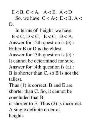   E < B, C < A,   A < E,  A < D 
     So, we have  C < A<  E < B, A < 
D. 
     In terms of  height  we have 
  B < C, D < C,   E < C,  D < A. 
Answer for 12th question is (e) : 
Either B or D is the eldest. 
Answer for 13th question is (e) : 
It cannot be determined for sure. 
Answer for 14th question is (a) : 
B is shorter than C, so B is not the 
tallest. 
Thus (1) is correct. B and E are 
shorter than C. So, it cannot be 
concluded that B 
is shorter to E. Thus (2) is incorrect. 
A single definite order of 
heights 
 