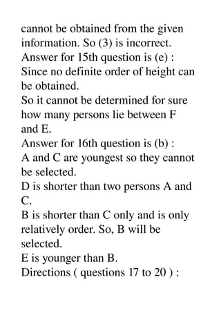 cannot be obtained from the given 
information. So (3) is incorrect. 
Answer for 15th question is (e) : 
Since no definite order of height can 
be obtained. 
So it cannot be determined for sure 
how many persons lie between F 
and E. 
Answer for 16th question is (b) : 
A and C are youngest so they cannot 
be selected. 
D is shorter than two persons A and 
C. 
B is shorter than C only and is only 
relatively order. So, B will be 
selected. 
E is younger than B. 
Directions ( questions 17 to 20 ) : 
 