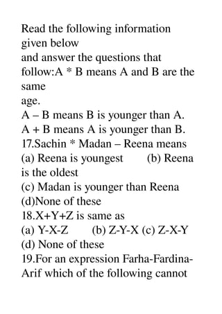 Read the following information 
given below 
and answer the questions that 
follow:A * B means A and B are the 
same 
age. 
A – B means B is younger than A. 
A + B means A is younger than B. 
17.Sachin * Madan – Reena means 
(a) Reena is youngest        (b) Reena 
is the oldest 
(c) Madan is younger than Reena 
(d)None of these 
18.X+Y+Z is same as 
(a) Y­X­Z        (b) Z­Y­X (c) Z­X­Y 
(d) None of these 
19.For an expression Farha­Fardina­
Arif which of the following cannot 
 