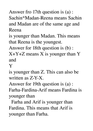 Answer fro 17th question is (a) : 
Sachin*Madan­Reena means Sachin 
and Madan are of the same age and 
Reena 
is younger than Madan. This means 
that Reena is the youngest. 
Answer for 18th question is (b) : 
X+Y+Z means X is younger than Y 
and 
Y 
is younger than Z. This can also be 
written as Z­Y­X. 
Answer for 19th question is (a) : 
Farha­Fardina­Arif means Fardina is 
younger than 
  Farha and Arif is younger than 
Fardina. This means that Arif is 
younger than Farha. 
 