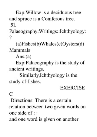     Exp:Willow is a deciduous tree 
and spruce is a Coniferous tree. 
 51. 
Palaeography:Writings::Ichthyology:
? 
     (a)Fishes(b)Whales(c)Oysters(d)
Mammals 
     Ans:(a) 
     Exp:Palaeography is the study of 
ancient writings. 
        Similarly,Ichthyology is the 
study of fishes. 
                                       EXERCISE 
C 
 Directions: There is a certain 
relation between two given words on 
one side of : : 
and one word is given on another 
 
