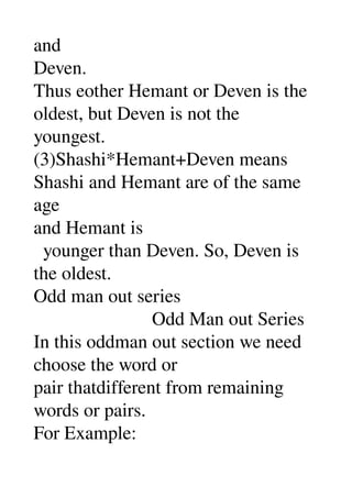 and 
Deven. 
Thus eother Hemant or Deven is the 
oldest, but Deven is not the 
youngest. 
(3)Shashi*Hemant+Deven means 
Shashi and Hemant are of the same 
age 
and Hemant is 
  younger than Deven. So, Deven is 
the oldest. 
Odd man out series 
                         Odd Man out Series 
In this oddman out section we need 
choose the word or 
pair thatdifferent from remaining 
words or pairs. 
For Example: 
 
