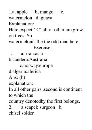 1.a, apple      b, mango      c, 
watermelon   d, guava 
Explanation: 
Here expect ‘ C’ all of other are grow 
on trees. So 
watermelonis the the odd man here. 
                    Exercise: 
1.       a.irran:asia 
b.candera:Australia 
         c.norway:europe 
d.algeria:aferica 
Ans: (b) 
explanation: 
In all other pairs ,second is continent 
to which the 
country denotedby the first belongs. 
2.       a.scapel: surgeon   b. 
chisel:solder 
 