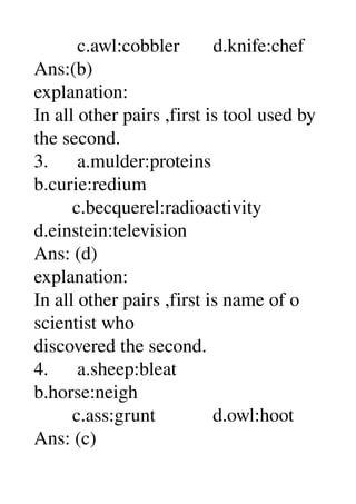          c.awl:cobbler       d.knife:chef 
Ans:(b) 
explanation: 
In all other pairs ,first is tool used by 
the second. 
3.      a.mulder:proteins 
b.curie:redium 
        c.becquerel:radioactivity 
d.einstein:television 
Ans: (d) 
explanation: 
In all other pairs ,first is name of o 
scientist who 
discovered the second. 
4.      a.sheep:bleat 
b.horse:neigh 
        c.ass:grunt            d.owl:hoot 
Ans: (c) 
 