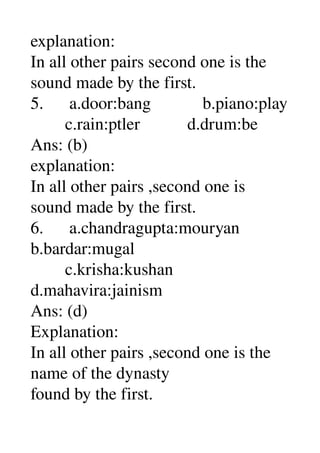 explanation: 
In all other pairs second one is the 
sound made by the first. 
5.      a.door:bang            b.piano:play 
        c.rain:ptler           d.drum:be 
Ans: (b) 
explanation: 
In all other pairs ,second one is 
sound made by the first. 
6.      a.chandragupta:mouryan 
b.bardar:mugal 
        c.krisha:kushan 
d.mahavira:jainism 
Ans: (d) 
Explanation: 
In all other pairs ,second one is the 
name of the dynasty 
found by the first. 
 