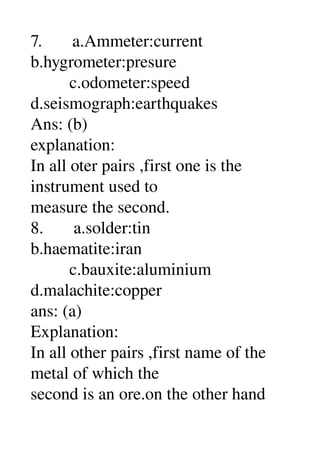 7.       a.Ammeter:current 
b.hygrometer:presure 
         c.odometer:speed 
d.seismograph:earthquakes 
Ans: (b) 
explanation: 
In all oter pairs ,first one is the 
instrument used to 
measure the second. 
8.       a.solder:tin 
b.haematite:iran 
         c.bauxite:aluminium 
d.malachite:copper 
ans: (a) 
Explanation: 
In all other pairs ,first name of the 
metal of which the 
second is an ore.on the other hand 
 