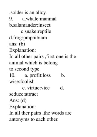 ,solder is an alloy. 
9.       a.whale:manmal 
b.salamander:insect 
         c.snake:reptile 
d.frog:pmphibiam 
ans: (b) 
Explanation: 
In all other pairs ,first one is the 
animal which is belong 
to second type. 
10.       a. profit:loss        b. 
wise:foolish 
          c. virtue:vice        d. 
seduce:attract 
Ans: (d) 
Explanation: 
In all ther pairs ,the words are 
antonyms to each other. 
 