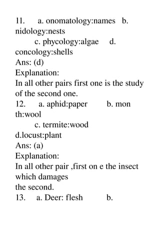 11.      a. onomatology:names   b. 
nidology:nests 
         c. phycology:algae     d. 
concology:shells 
Ans: (d) 
Explanation: 
In all other pairs first one is the study 
of the second one. 
12.      a. aphid:paper         b. mon 
th:wool 
         c. termite:wood 
d.locust:plant 
Ans: (a) 
Explanation: 
In all other pair ,first on e the insect 
which damages 
the second. 
13.     a. Deer: flesh           b. 
 