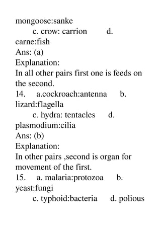 mongoose:sanke 
        c. crow: carrion         d. 
carne:fish 
Ans: (a) 
Explanation: 
In all other pairs first one is feeds on 
the second. 
14.     a.cockroach:antenna      b. 
lizard:flagella 
        c. hydra: tentacles      d. 
plasmodium:cilia 
Ans: (b) 
Explanation: 
In other pairs ,second is organ for 
movement of the first. 
15.     a. malaria:protozoa      b. 
yeast:fungi 
        c. typhoid:bacteria      d. polious 
 