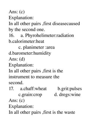 Ans: (c) 
Explanation: 
In all other pairs ,first diseasecaused 
by the second one. 
16.     a. Phyrohelimeter:radiation 
b.calorimeter:heat 
        c. planimeter :area 
d.barometer:humidity 
Ans: (d) 
Explanation: 
In all other pairs ,first is the 
instrument to measure the 
second. 
17.     a.chaff:wheat         b.grit:pulses 
        c.grain:crop          d. dregs:wine 
Ans: (c) 
Explanation: 
In all other pairs ,first is the waste 
 