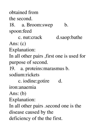 obtained from 
the second. 
18.     a. Broom:swep         b. 
spoon:feed 
       c. nut:crack           d.saop:bathe 
Ans: (c) 
Explanation: 
In all other pairs ,first one is used for 
purpose of second. 
19.    a. proteins:marasmus b. 
sodium:rickets 
       c. iodine:gotire       d. 
iron:anaemia 
Ans: (b) 
Explanation: 
In all other pairs .second one is the 
disease caused by the 
deficiency of the the first. 
 