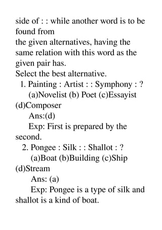 side of : : while another word is to be 
found from 
the given alternatives, having the 
same relation with this word as the 
given pair has. 
Select the best alternative. 
  1. Painting : Artist : : Symphony : ? 
      (a)Novelist (b) Poet (c)Essayist 
(d)Composer 
      Ans:(d) 
      Exp: First is prepared by the 
second. 
   2. Pongee : Silk : : Shallot : ? 
       (a)Boat (b)Building (c)Ship 
(d)Stream 
       Ans: (a) 
       Exp: Pongee is a type of silk and 
shallot is a kind of boat. 
 