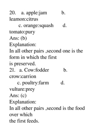 20.    a. apple:jam           b. 
leamon:citrus 
       c. orange:squash       d. 
tomato:pury 
Ans: (b) 
Explanation: 
In all other pairs ,second one is the 
form in which the first 
is preserved. 
21.   a. Cow:fodder           b. 
crow:carrion 
      c. poultry:farm         d. 
vulture:prey 
Ans: (c) 
Explanation: 
In all other pairs ,second is the food 
over which 
the first feeds. 
 