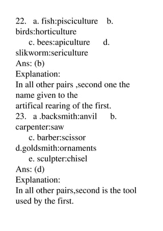 22.   a. fish:pisciculture    b. 
birds:horticulture 
      c. bees:apiculture      d. 
slikworm:sericulture 
Ans: (b) 
Explanation: 
In all other pairs ,second one the 
name given to the 
artifical rearing of the first. 
23.   a .backsmith:anvil      b. 
carpenter:saw 
      c. barber:scissor 
d.goldsmith:ornaments 
      e. sculpter:chisel 
Ans: (d) 
Explanation: 
In all other pairs,second is the tool 
used by the first. 
 