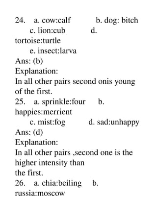 24.    a. cow:calf            b. dog: bitch 
       c. lion:cub            d. 
tortoise:turtle 
       e. insect:larva 
Ans: (b) 
Explanation: 
In all other pairs second onis young 
of the first. 
25.    a. sprinkle:four      b. 
happies:merrient 
       c. mist:fog           d. sad:unhappy 
Ans: (d) 
Explanation: 
In all other pairs ,second one is the 
higher intensity than 
the first. 
26.    a. chia:beiling     b. 
russia:moscow 
 
