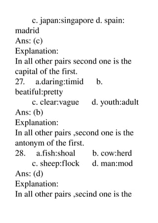         c. japan:singapore d. spain: 
madrid 
Ans: (c) 
Explanation: 
In all other pairs second one is the 
capital of the first. 
27.     a.daring:timid      b. 
beatiful:pretty 
        c. clear:vague      d. youth:adult 
Ans: (b) 
Explanation: 
In all other pairs ,second one is the 
antonym of the first. 
28.     a.fish:shoal        b. cow:herd 
        c. sheep:flock      d. man:mod 
Ans: (d) 
Explanation: 
In all other pairs ,secind one is the 
 