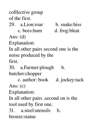 colllective group 
of the first. 
29.    a.Lion:roar          b. snake:hiss 
       c. bees:hum          d. frog:bleat 
Ans: (d) 
Explanation: 
In all other pairs second one is the 
noise produced by the 
first. 
30.    a.Farmer:plough      b. 
butcher:chopper 
       c. author: book      d. jockey:tack 
Ans: (c) 
Explanation: 
In all other pairs ,second on is the 
tool used by first one. 
31.     a.steel:utensils     b. 
bronze:statue 
 