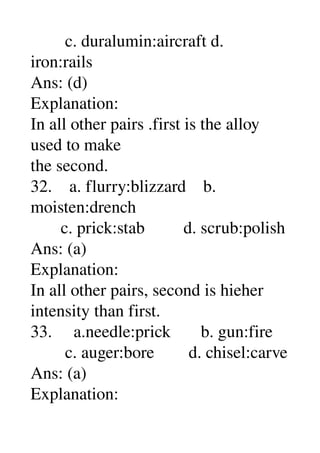         c. duralumin:aircraft d. 
iron:rails 
Ans: (d) 
Explanation: 
In all other pairs .first is the alloy 
used to make 
the second. 
32.    a. flurry:blizzard    b. 
moisten:drench 
       c. prick:stab         d. scrub:polish 
Ans: (a) 
Explanation: 
In all other pairs, second is hieher 
intensity than first. 
33.     a.needle:prick       b. gun:fire 
        c. auger:bore        d. chisel:carve 
Ans: (a) 
Explanation: 
 