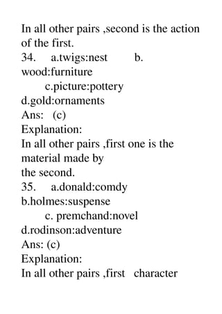 In all other pairs ,second is the action 
of the first. 
34.     a.twigs:nest         b. 
wood:furniture 
        c.picture:pottery 
d.gold:ornaments 
Ans:   (c) 
Explanation: 
In all other pairs ,first one is the 
material made by 
the second. 
35.     a.donald:comdy 
b.holmes:suspense 
        c. premchand:novel 
d.rodinson:adventure 
Ans: (c) 
Explanation: 
In all other pairs ,first   character 
 
