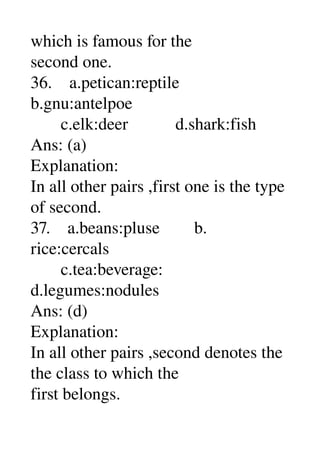 which is famous for the 
second one. 
36.    a.petican:reptile 
b.gnu:antelpoe 
       c.elk:deer           d.shark:fish 
Ans: (a) 
Explanation: 
In all other pairs ,first one is the type 
of second. 
37.    a.beans:pluse        b. 
rice:cercals 
       c.tea:beverage: 
d.legumes:nodules 
Ans: (d) 
Explanation: 
In all other pairs ,second denotes the 
the class to which the 
first belongs. 
 