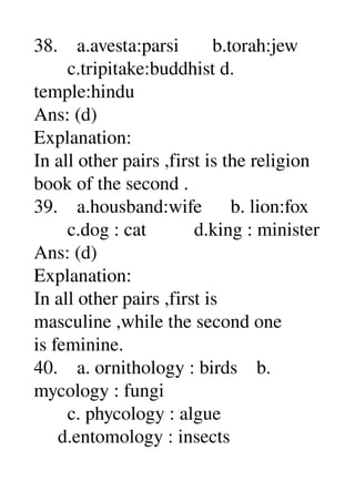 38.    a.avesta:parsi       b.torah:jew 
       c.tripitake:buddhist d. 
temple:hindu 
Ans: (d) 
Explanation: 
In all other pairs ,first is the religion 
book of the second . 
39.    a.housband:wife      b. lion:fox 
       c.dog : cat          d.king : minister 
Ans: (d) 
Explanation: 
In all other pairs ,first is 
masculine ,while the second one 
is feminine. 
40.    a. ornithology : birds    b. 
mycology : fungi 
       c. phycology : algue 
     d.entomology : insects 
 