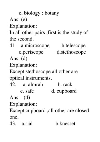        e. biology : botany 
Ans: (e) 
Explanation: 
In all other pairs ,first is the study of 
the second. 
41.    a.microscope         b.telescope 
       c.periscope          d.stethoscope 
Ans: (d) 
Explanation: 
Except stethoscope all other are 
optical instruments. 
42.     a. almrah           b. rack 
        c. safe             d. cupboard 
Ans:   (d) 
Explanation: 
Except cupboard ,all other are closed 
one. 
43.    a.rial                 b.knesset 
 