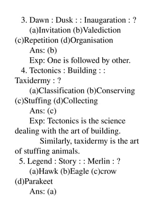    3. Dawn : Dusk : : Inaugaration : ? 
       (a)Invitation (b)Valediction 
(c)Repetition (d)Organisation 
       Ans: (b) 
       Exp: One is followed by other. 
   4. Tectonics : Building : : 
Taxidermy : ? 
       (a)Classification (b)Conserving 
(c)Stuffing (d)Collecting 
       Ans: (c) 
       Exp: Tectonics is the science 
dealing with the art of building. 
            Similarly, taxidermy is the art 
of stuffing animals. 
  5. Legend : Story : : Merlin : ? 
       (a)Hawk (b)Eagle (c)crow 
(d)Parakeet 
       Ans: (a) 
 