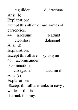        c.guilder              d. drachma 
Ans: (b) 
Explanation: 
Except this all other are names of 
currencies. 
44.    a.resume               b.admit 
       c.confess              d.depend 
Ans: (d) 
Explanation: 
Except this all are     synonyms. 
45.   a.commander 
b.commodore 
      c.brigadier             d.admiral 
Ans: (c) 
Explanation: 
 Except this all are ranks in navy , 
while      this is 
the rank in army. 
 