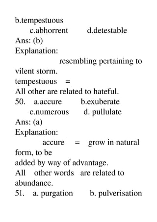 b.tempestuous 
       c.abhorrent         d.detestable 
Ans: (b) 
Explanation: 
                     resembling pertaining to 
vilent storm. 
tempestuous    = 
All other are related to hateful. 
50.    a.accure         b.exuberate 
       c.numerous       d. pullulate 
Ans: (a) 
Explanation: 
             accure     =    grow in natural 
form, to be 
added by way of advantage. 
All    other words   are related to 
abundance. 
51.    a. purgation        b. pulverisation 
 