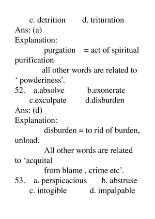        c. detrition        d. trituration 
Ans: (a) 
Explanation: 
              purgation    = act of spiritual 
purification 
             all other words are related to 
‘ powderiness’. 
52.    a.absolve           b.exonerate 
       c.exculpate         d.disburden 
Ans: (d) 
Explanation: 
              disburden = to rid of burden, 
unload. 
              All other words are related 
to ‘acquital 
              from blame , crime etc’. 
53.    a. perspicacious       b. abstruse 
       c. intogible           d. impalpable 
 