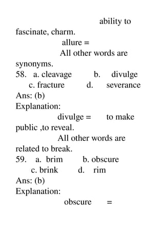                                       ability to 
fascinate, charm. 
                     allure = 
                    All other words are 
synonyms. 
58.   a. cleavage          b.     divulge 
      c. fracture          d.      severance 
Ans: (b) 
Explanation: 
                   divulge =       to make 
public ,to reveal. 
                   All other words are 
related to break. 
59.    a.  brim         b. obscure 
       c. brink         d.    rim 
Ans: (b) 
Explanation: 
                      obscure       = 
 