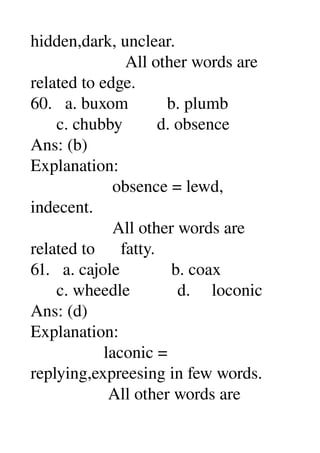 hidden,dark, unclear. 
                      All other words are 
related to edge. 
60.   a. buxom         b. plumb 
      c. chubby        d. obsence 
Ans: (b) 
Explanation: 
                   obsence = lewd, 
indecent. 
                   All other words are 
related to      fatty. 
61.   a. cajole            b. coax 
      c. wheedle           d.     loconic 
Ans: (d) 
Explanation: 
                 laconic = 
replying,expreesing in few words. 
                  All other words are 
 