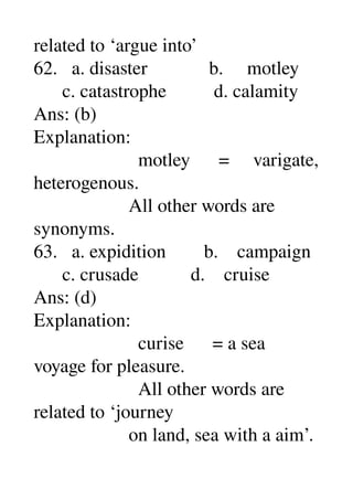 related to ‘argue into’ 
62.   a. disaster             b.     motley 
      c. catastrophe          d. calamity 
Ans: (b) 
Explanation: 
                      motley      =     varigate, 
heterogenous. 
                    All other words are 
synonyms. 
63.   a. expidition        b.    campaign 
      c. crusade           d.    cruise 
Ans: (d) 
Explanation: 
                      curise      = a sea 
voyage for pleasure. 
                      All other words are 
related to ‘journey 
                    on land, sea with a aim’. 
 