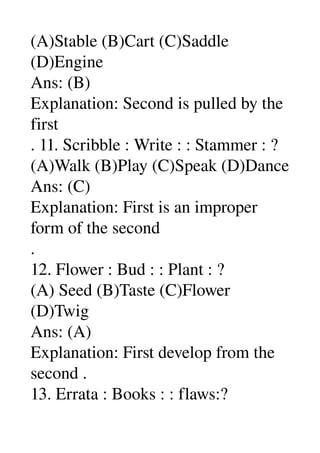 (A)Stable (B)Cart (C)Saddle 
(D)Engine 
Ans: (B) 
Explanation: Second is pulled by the 
first 
. 11. Scribble : Write : : Stammer : ? 
(A)Walk (B)Play (C)Speak (D)Dance 
Ans: (C) 
Explanation: First is an improper 
form of the second 
. 
12. Flower : Bud : : Plant : ? 
(A) Seed (B)Taste (C)Flower 
(D)Twig 
Ans: (A) 
Explanation: First develop from the 
second . 
13. Errata : Books : : flaws:? 
 