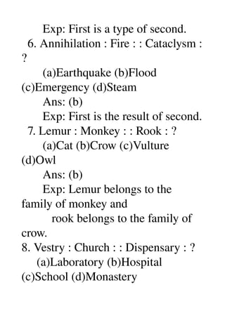        Exp: First is a type of second. 
  6. Annihilation : Fire : : Cataclysm : 
? 
       (a)Earthquake (b)Flood 
(c)Emergency (d)Steam 
       Ans: (b) 
       Exp: First is the result of second. 
  7. Lemur : Monkey : : Rook : ? 
       (a)Cat (b)Crow (c)Vulture 
(d)Owl 
       Ans: (b) 
       Exp: Lemur belongs to the 
family of monkey and 
          rook belongs to the family of 
crow. 
8. Vestry : Church : : Dispensary : ? 
     (a)Laboratory (b)Hospital 
(c)School (d)Monastery 
 
