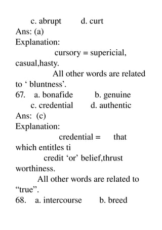        c. abrupt         d. curt 
Ans: (a) 
Explanation: 
                  cursory = supericial, 
casual,hasty. 
                 All other words are related 
to ‘ bluntness’. 
67.    a. bonafide          b. genuine 
       c. credential        d. authentic 
Ans:  (c) 
Explanation: 
                    credential =      that 
which entitles ti 
             credit ‘or’ belief,thrust 
worthiness. 
          All other words are related to 
“true”. 
68.    a. intercourse        b. breed 
 
