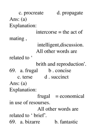        c. procreate          d. propagate 
Ans: (a) 
Explanation: 
                    intercorse = the act of 
mating , 
                     intelligent,discussion. 
                    All other words are 
related to ‘ 
                    brith and reproduction’. 
69.   a. frugal        b . concise 
      c. terse         d . succinct 
Ans: (a) 
Explanation: 
                     frugal    = economical 
in use of resourses. 
                     All other words are 
related to ‘ brief’. 
69.   a. bizarre           b. fantastic 
 