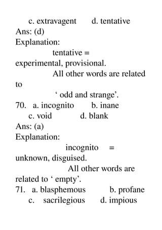       c. extravagent       d. tentative 
Ans: (d) 
Explanation: 
                 tentative = 
experimental, provisional. 
                 All other words are related 
to 
                  ‘ odd and strange’. 
70.   a. incognito        b. inane 
      c. void             d. blank 
Ans: (a) 
Explanation: 
                       incognito     = 
unknown, disguised. 
                        All other words are 
related to ‘ empty’. 
71.   a. blasphemous           b. profane 
      c.    sacrilegious       d. impious 
 
