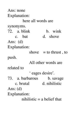 Ans: none 
Explanation: 
              here all words are 
synonyms. 
72.    a. blink               b.   wink 
       c.    bat              d.   shove 
Ans:  (d) 
Explanation: 
                    shove    = to thrust , to 
push. 
                    All other words are 
related to 
                    ‘ eages desire’. 
73.    a. barbarous         b. savage 
       c. brutal            d. nihilistic 
Ans: (d) 
Explanation: 
             nihilistic = a belief that 
 